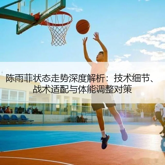 陈雨菲状态走势深度解析：技术细节、战术适配与体能调整对策